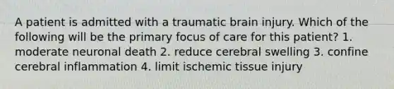 A patient is admitted with a traumatic brain injury. Which of the following will be the primary focus of care for this patient? 1. moderate neuronal death 2. reduce cerebral swelling 3. confine cerebral inflammation 4. limit ischemic tissue injury