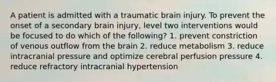 A patient is admitted with a traumatic brain injury. To prevent the onset of a secondary brain injury, level two interventions would be focused to do which of the following? 1. prevent constriction of venous outflow from the brain 2. reduce metabolism 3. reduce intracranial pressure and optimize cerebral perfusion pressure 4. reduce refractory intracranial hypertension