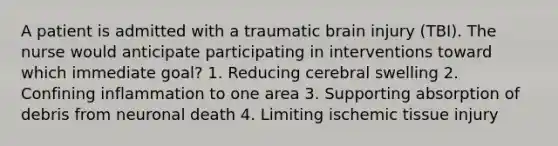 A patient is admitted with a traumatic brain injury (TBI). The nurse would anticipate participating in interventions toward which immediate goal? 1. Reducing cerebral swelling 2. Confining inflammation to one area 3. Supporting absorption of debris from neuronal death 4. Limiting ischemic tissue injury