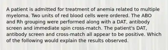 A patient is admitted for treatment of anemia related to multiple myeloma. Two units of red blood cells were ordered. The ABO and Rh grouping were performed along with a DAT, antibody screen and immediate spin cross-match. The patient's DAT, antibody screen and cross-match all appear to be positive. Which of the following would explain the results observed.