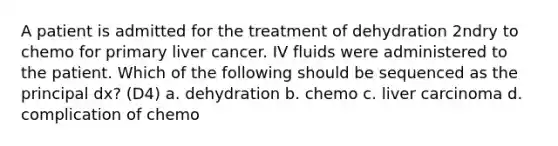 A patient is admitted for the treatment of dehydration 2ndry to chemo for primary liver cancer. IV fluids were administered to the patient. Which of the following should be sequenced as the principal dx? (D4) a. dehydration b. chemo c. liver carcinoma d. complication of chemo