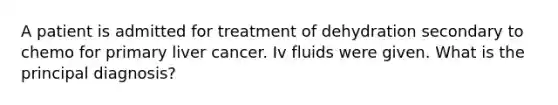 A patient is admitted for treatment of dehydration secondary to chemo for primary liver cancer. Iv fluids were given. What is the principal diagnosis?