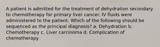 A patient is admitted for the treatment of dehydration secondary to chemotherapy for primary liver cancer. IV fluids were administered to the patient. Which of the following should be sequenced as the principal diagnosis? a. Dehydration b. Chemotherapy c. Liver carcinoma d. Complication of chemotherapy