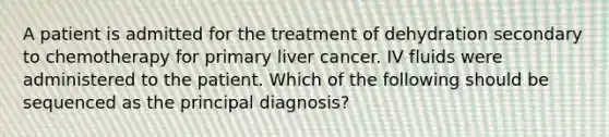 A patient is admitted for the treatment of dehydration secondary to chemotherapy for primary liver cancer. IV fluids were administered to the patient. Which of the following should be sequenced as the principal diagnosis?