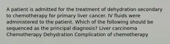 A patient is admitted for the treatment of dehydration secondary to chemotherapy for primary liver cancer. IV fluids were administered to the patient. Which of the following should be sequenced as the principal diagnosis? Liver carcinoma Chemotherapy Dehydration Complication of chemotherapy