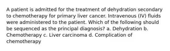 A patient is admitted for the treatment of dehydration secondary to chemotherapy for primary liver cancer. Intravenous (IV) fluids were administered to the patient. Which of the following should be sequenced as the principal diagnosis? a. Dehydration b. Chemotherapy c. Liver carcinoma d. Complication of chemotherapy