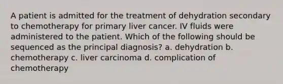 A patient is admitted for the treatment of dehydration secondary to chemotherapy for primary liver cancer. IV fluids were administered to the patient. Which of the following should be sequenced as the principal diagnosis? a. dehydration b. chemotherapy c. liver carcinoma d. complication of chemotherapy