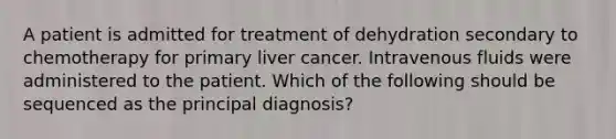 A patient is admitted for treatment of dehydration secondary to chemotherapy for primary liver cancer. Intravenous fluids were administered to the patient. Which of the following should be sequenced as the principal diagnosis?