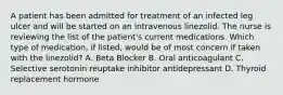 A patient has been admitted for treatment of an infected leg ulcer and will be started on an intravenous linezolid. The nurse is reviewing the list of the patient's current medications. Which type of medication, if listed, would be of most concern if taken with the linezolid? A. Beta Blocker B. Oral anticoagulant C. Selective serotonin reuptake inhibitor antidepressant D. Thyroid replacement hormone