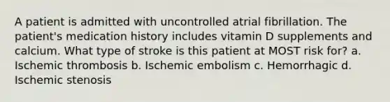 A patient is admitted with uncontrolled atrial fibrillation. The patient's medication history includes vitamin D supplements and calcium. What type of stroke is this patient at MOST risk for? a. Ischemic thrombosis b. Ischemic embolism c. Hemorrhagic d. Ischemic stenosis