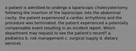 a patient is admitted to undergo a laparscopic cholecystectomy. following the insertion of the laparscopic into the abdominal cavity, the patient experienced a cardiac arrhythmia and the procedure was terminated. the patient experienced a potentally compensable event resulting in an incident report. Which department may request to see the patient's record? a. pediatrics b. risk management c. surgical supply d. dietary services