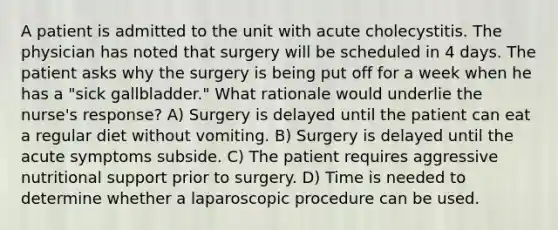 A patient is admitted to the unit with acute cholecystitis. The physician has noted that surgery will be scheduled in 4 days. The patient asks why the surgery is being put off for a week when he has a "sick gallbladder." What rationale would underlie the nurse's response? A) Surgery is delayed until the patient can eat a regular diet without vomiting. B) Surgery is delayed until the acute symptoms subside. C) The patient requires aggressive nutritional support prior to surgery. D) Time is needed to determine whether a laparoscopic procedure can be used.