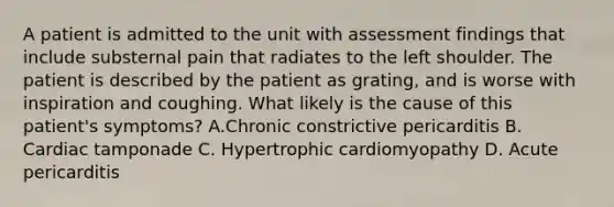 A patient is admitted to the unit with assessment findings that include substernal pain that radiates to the left shoulder. The patient is described by the patient as grating, and is worse with inspiration and coughing. What likely is the cause of this patient's symptoms? A.Chronic constrictive pericarditis B. Cardiac tamponade C. Hypertrophic cardiomyopathy D. Acute pericarditis