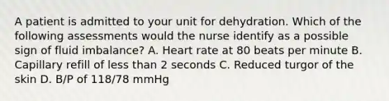 A patient is admitted to your unit for dehydration. Which of the following assessments would the nurse identify as a possible sign of fluid imbalance? A. Heart rate at 80 beats per minute B. Capillary refill of less than 2 seconds C. Reduced turgor of the skin D. B/P of 118/78 mmHg