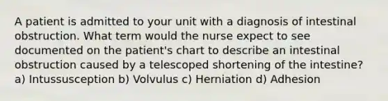 A patient is admitted to your unit with a diagnosis of intestinal obstruction. What term would the nurse expect to see documented on the patient's chart to describe an intestinal obstruction caused by a telescoped shortening of the intestine? a) Intussusception b) Volvulus c) Herniation d) Adhesion