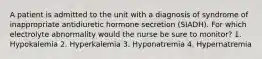 A patient is admitted to the unit with a diagnosis of syndrome of inappropriate antidiuretic hormone secretion (SIADH). For which electrolyte abnormality would the nurse be sure to monitor? 1. Hypokalemia 2. Hyperkalemia 3. Hyponatremia 4. Hypernatremia