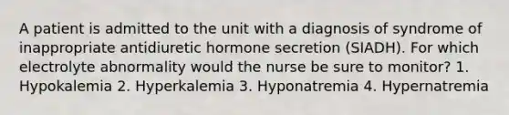 A patient is admitted to the unit with a diagnosis of syndrome of inappropriate antidiuretic hormone secretion (SIADH). For which electrolyte abnormality would the nurse be sure to monitor? 1. Hypokalemia 2. Hyperkalemia 3. Hyponatremia 4. Hypernatremia