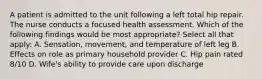 A patient is admitted to the unit following a left total hip repair. The nurse conducts a focused health assessment. Which of the following findings would be most appropriate? Select all that apply: A. Sensation, movement, and temperature of left leg B. Effects on role as primary household provider C. Hip pain rated 8/10 D. Wife's ability to provide care upon discharge