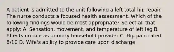 A patient is admitted to the unit following a left total hip repair. The nurse conducts a focused health assessment. Which of the following findings would be most appropriate? Select all that apply: A. Sensation, movement, and temperature of left leg B. Effects on role as primary household provider C. Hip pain rated 8/10 D. Wife's ability to provide care upon discharge