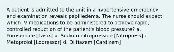 A patient is admitted to the unit in a hypertensive emergency and examination reveals papilledema. The nurse should expect which IV medications to be administered to achieve rapid, controlled reduction of the patient's <a href='https://www.questionai.com/knowledge/kD0HacyPBr-blood-pressure' class='anchor-knowledge'>blood pressure</a>? a. Furosemide [Lasix] b. Sodium nitroprusside [Nitropress] c. Metoprolol [Lopressor] d. Diltiazem [Cardizem]