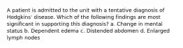 A patient is admitted to the unit with a tentative diagnosis of Hodgkins' disease. Which of the following findings are most significant in supporting this diagnosis? a. Change in mental status b. Dependent edema c. Distended abdomen d. Enlarged lymph nodes