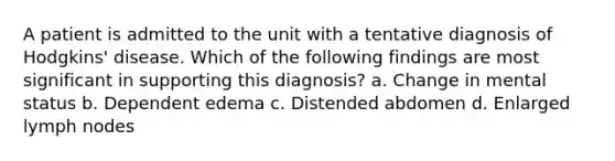 A patient is admitted to the unit with a tentative diagnosis of Hodgkins' disease. Which of the following findings are most significant in supporting this diagnosis? a. Change in mental status b. Dependent edema c. Distended abdomen d. Enlarged lymph nodes