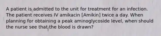 A patient is admitted to the unit for treatment for an infection. The patient receives IV amikacin [Amikin] twice a day. When planning for obtaining a peak aminoglycoside level, when should the nurse see that the blood is drawn?