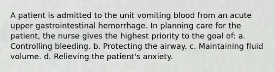 A patient is admitted to the unit vomiting blood from an acute upper gastrointestinal hemorrhage. In planning care for the patient, the nurse gives the highest priority to the goal of: a. Controlling bleeding. b. Protecting the airway. c. Maintaining fluid volume. d. Relieving the patient's anxiety.