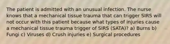 The patient is admitted with an unusual infection. The nurse knows that a mechanical tissue trauma that can trigger SIRS will not occur with this patient because what types of injuries cause a mechanical tissue trauma trigger of SIRS (SATA)? a) Burns b) Fungi c) Viruses d) Crush injuries e) Surgical procedures