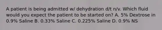 A patient is being admitted w/ dehydration d/t n/v. Which fluid would you expect the patient to be started on? A. 5% Dextrose in 0.9% Saline B. 0.33% Saline C. 0.225% Saline D. 0.9% NS