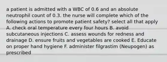 a patient is admitted with a WBC of 0.6 and an absolute neutrophil count of 0.3. the nurse will complete which of the following actions to promote patient safety? select all that apply A. check oral temperature every four hours B. avoid subcutaneous injections C. assess wounds for redness and drainage D. ensure fruits and vegetables are cooked E. Educate on proper hand hygiene F. administer filgrastim (Neupogen) as prescribed