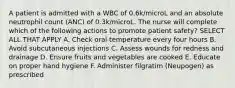 A patient is admitted with a WBC of 0.6k/microL and an absolute neutrophil count (ANC) of 0.3k/microL. The nurse will complete which of the following actions to promote patient safety? SELECT ALL THAT APPLY A. Check oral temperature every four hours B. Avoid subcutaneous injections C. Assess wounds for redness and drainage D. Ensure fruits and vegetables are cooked E. Educate on proper hand hygiene F. Administer filgratim (Neupogen) as prescribed