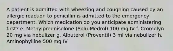 A patient is admitted with wheezing and coughing caused by an allergic reaction to penicillin is admitted to the emergency department. Which medication do you anticipate administering first? e. Methylprednisolone (Solu-Medrol) 100 mg IV f. Cromolyn 20 mg via nebulizer g. Albuterol (Proventil) 3 ml via nebulizer h. Aminophylline 500 mg IV