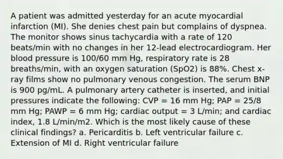 A patient was admitted yesterday for an acute myocardial infarction (MI). She denies chest pain but complains of dyspnea. The monitor shows sinus tachycardia with a rate of 120 beats/min with no changes in her 12-lead electrocardiogram. Her blood pressure is 100/60 mm Hg, respiratory rate is 28 breaths/min, with an oxygen saturation (SpO2) is 88%. Chest x-ray films show no pulmonary venous congestion. The serum BNP is 900 pg/mL. A pulmonary artery catheter is inserted, and initial pressures indicate the following: CVP = 16 mm Hg; PAP = 25/8 mm Hg; PAWP = 6 mm Hg; cardiac output = 3 L/min; and cardiac index, 1.8 L/min/m2. Which is the most likely cause of these clinical findings? a. Pericarditis b. Left ventricular failure c. Extension of MI d. Right ventricular failure