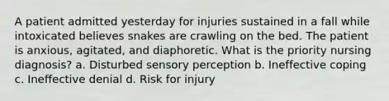 A patient admitted yesterday for injuries sustained in a fall while intoxicated believes snakes are crawling on the bed. The patient is anxious, agitated, and diaphoretic. What is the priority nursing diagnosis? a. Disturbed sensory perception b. Ineffective coping c. Ineffective denial d. Risk for injury