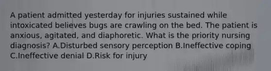 A patient admitted yesterday for injuries sustained while intoxicated believes bugs are crawling on the bed. The patient is anxious, agitated, and diaphoretic. What is the priority nursing diagnosis? A.Disturbed sensory perception B.Ineffective coping C.Ineffective denial D.Risk for injury