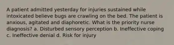 A patient admitted yesterday for injuries sustained while intoxicated believe bugs are crawling on the bed. The patient is anxious, agitated and diaphoretic. What is the priority nurse diagnosis? a. Disturbed sensory perception b. Ineffective coping c. Ineffective denial d. Risk for injury