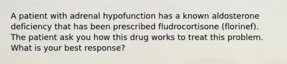 A patient with adrenal hypofunction has a known aldosterone deficiency that has been prescribed fludrocortisone (florinef). The patient ask you how this drug works to treat this problem. What is your best response?