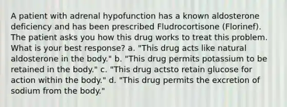 A patient with adrenal hypofunction has a known aldosterone deficiency and has been prescribed Fludrocortisone (Florinef). The patient asks you how this drug works to treat this problem. What is your best response? a. "This drug acts like natural aldosterone in the body." b. "This drug permits potassium to be retained in the body." c. "This drug actsto retain glucose for action within the body." d. "This drug permits the excretion of sodium from the body."