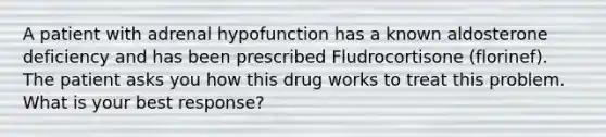 A patient with adrenal hypofunction has a known aldosterone deficiency and has been prescribed Fludrocortisone (florinef). The patient asks you how this drug works to treat this problem. What is your best response?