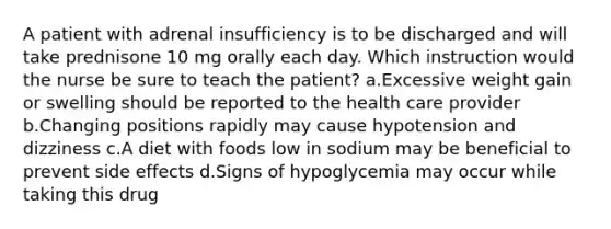 A patient with adrenal insufficiency is to be discharged and will take prednisone 10 mg orally each day. Which instruction would the nurse be sure to teach the patient? a.Excessive weight gain or swelling should be reported to the health care provider b.Changing positions rapidly may cause hypotension and dizziness c.A diet with foods low in sodium may be beneficial to prevent side effects d.Signs of hypoglycemia may occur while taking this drug