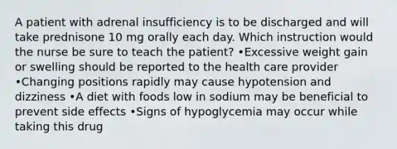 A patient with adrenal insufficiency is to be discharged and will take prednisone 10 mg orally each day. Which instruction would the nurse be sure to teach the patient? •Excessive weight gain or swelling should be reported to the health care provider •Changing positions rapidly may cause hypotension and dizziness •A diet with foods low in sodium may be beneficial to prevent side effects •Signs of hypoglycemia may occur while taking this drug