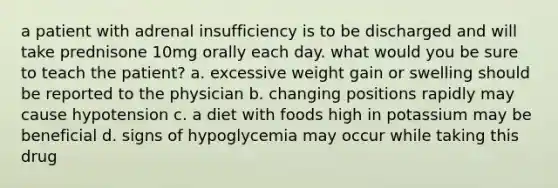 a patient with adrenal insufficiency is to be discharged and will take prednisone 10mg orally each day. what would you be sure to teach the patient? a. excessive weight gain or swelling should be reported to the physician b. changing positions rapidly may cause hypotension c. a diet with foods high in potassium may be beneficial d. signs of hypoglycemia may occur while taking this drug