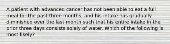 A patient with advanced cancer has not been able to eat a full meal for the past three months, and his intake has gradually diminished over the last month such that his entire intake in the prior three days consists solely of water. Which of the following is most likely?