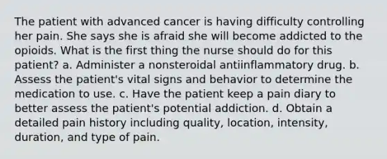 The patient with advanced cancer is having difficulty controlling her pain. She says she is afraid she will become addicted to the opioids. What is the first thing the nurse should do for this patient? a. Administer a nonsteroidal antiinflammatory drug. b. Assess the patient's vital signs and behavior to determine the medication to use. c. Have the patient keep a pain diary to better assess the patient's potential addiction. d. Obtain a detailed pain history including quality, location, intensity, duration, and type of pain.