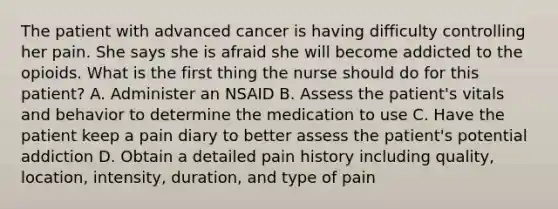 The patient with advanced cancer is having difficulty controlling her pain. She says she is afraid she will become addicted to the opioids. What is the first thing the nurse should do for this patient? A. Administer an NSAID B. Assess the patient's vitals and behavior to determine the medication to use C. Have the patient keep a pain diary to better assess the patient's potential addiction D. Obtain a detailed pain history including quality, location, intensity, duration, and type of pain