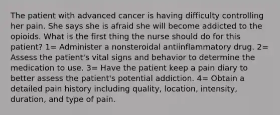 The patient with advanced cancer is having difficulty controlling her pain. She says she is afraid she will become addicted to the opioids. What is the first thing the nurse should do for this patient? 1= Administer a nonsteroidal antiinflammatory drug. 2= Assess the patient's vital signs and behavior to determine the medication to use. 3= Have the patient keep a pain diary to better assess the patient's potential addiction. 4= Obtain a detailed pain history including quality, location, intensity, duration, and type of pain.