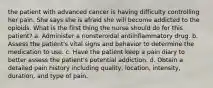 the patient with advanced cancer is having difficulty controlling her pain. She says she is afraid she will become addicted to the opioids. What is the first thing the nurse should do for this patient? a. Administer a nonsteroidal antiinflammatory drug. b. Assess the patient's vital signs and behavior to determine the medication to use. c. Have the patient keep a pain diary to better assess the patient's potential addiction. d. Obtain a detailed pain history including quality, location, intensity, duration, and type of pain.