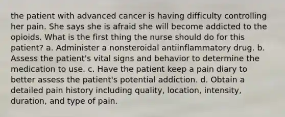 the patient with advanced cancer is having difficulty controlling her pain. She says she is afraid she will become addicted to the opioids. What is the first thing the nurse should do for this patient? a. Administer a nonsteroidal antiinflammatory drug. b. Assess the patient's vital signs and behavior to determine the medication to use. c. Have the patient keep a pain diary to better assess the patient's potential addiction. d. Obtain a detailed pain history including quality, location, intensity, duration, and type of pain.