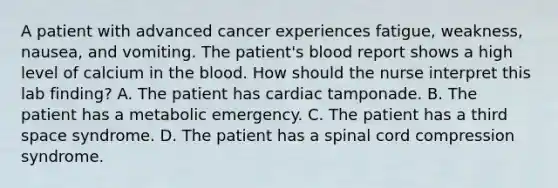 A patient with advanced cancer experiences fatigue, weakness, nausea, and vomiting. The patient's blood report shows a high level of calcium in the blood. How should the nurse interpret this lab finding? A. The patient has cardiac tamponade. B. The patient has a metabolic emergency. C. The patient has a third space syndrome. D. The patient has a spinal cord compression syndrome.